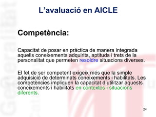 L’avaluació en AICLE
Competència:
Capacitat de posar en pràctica de manera integrada
aquells coneixements adquirits, aptituds i trets de la
personalitat que permeten resoldre situacions diverses.
El fet de ser competent exigeix més que la simple
adquisició de determinats coneixements i habilitats. Les
competències impliquen la capacitat d’utilitzar aquests
coneixements i habilitats en contextos i situacions
diferents.
24

 