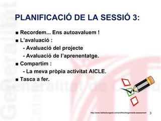 PLANIFICACIÓ DE LA SESSIÓ 3:
■ Recordem... Ens autoavaluem !
■ L’avaluació :
- Avaluació del projecte
- Avaluació de l’aprenentatge.
■ Compartim :
- La meva pròpia activitat AICLE.
■ Tasca a fer.

http://www.hattiesburgpsd.com/profiles/blogs/needs-assessment

3

 