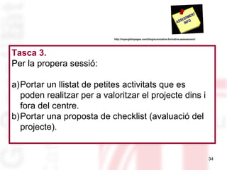 http://myenglishpages.com/blog/summative-formative-assessment/

Tasca 3.
Per la propera sessió:
a)Portar un llistat de petites activitats que es
poden realitzar per a valoritzar el projecte dins i
fora del centre.
b)Portar una proposta de checklist (avaluació del
projecte).

34

 