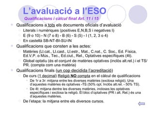 L’avaluació a l’ESO Qualificacions a  tots  els documents oficials d’avaluació Literals i numèriques (positives E,N,B,S i negatives I) E (9 o 10) - N (7 o 8) - B (6) - S (5) - I (1, 2, 3 o 4) En castellà SB-NT-BI-SU-IN Qualificacions que consten a les actes: Matèries (Ll.cat., Ll.cast., Ll.estr., Mat., C.nat., C. Soc., Ed. Física, Ed.V.P. o Mús., Tec., Ed.ciut., Rel., Optatives específiques (4t). Global optatiu (és el conjunt de matèries optatives (inclòs alt.rel.) i el TS/PR. (compta com una matèria) Qualificacions finals ( un cop decidida l’acreditació ) De curs ( 1 decimal )  Religió  NO  compta  en el càlcul de qualificacions De 1r a 3r: mitjana entre les diverses matèries (exclosa religió). Una d’aquestes matèries és optatives -TS (50% opt. Inclòs alt.rel. - 50% TS). De 4t: mitjana dentre les diverses matèries, incloses les optatives específiques i exclosa la religió. Él bloc d’optatives (PR i alt. Rel.) és una d’aquestes matèries. De l’etapa: la mitjana entre els diversos cursos. Qualificacions i càlcul final Art. 11 i 15 