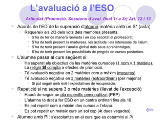 L’avaluació a l’ESO Acords de l’ED de la superació d’ alguna  matèria amb un S* (acta) Requereix els 2/3 dels vots dels membres presents. S’ha de fer de manera raonada i un cop escoltat el professorat. S’ha de tenir present la maduresa, les actituds i els interessos de l’alum. S’ha de tenir present l’anàlisi global dels seus aprenentatges. S’ha de tenir present les possibilitats de progrés en cursos posteriors.  L’alumne passa al curs següent si: Ha superat els objectius de les matèries cursades ( 1 nom = 1 matèria ). La  religió  SÍ  compta  a efectes de promoció. Té avaluació negativa en 2 matèries com a màxim ( mesures ) Té avaluació negativa en  3 matèries (extraordinari)  (per majoria) Si pot seguir amb èxit i expectatives de recuperació. Repetició si no supera 3 o més matèries (llevat de l’excepció) Haurà de seguir un  pla específic personalitzat  (PEP) L’alumne té dret a fer ESO en un centre ordinari fins als 18. Es pot repetir com a màxim dos cursos a l’etapa. Es pot repetir un mateix curs un sol cop (4t dues vegades). Alumne amb PI :  s’escolaritza en el curs que es determini al PI. Articulat (Promoció. Sessions d’aval. final 1r a 3r) Art. 12 i 13 