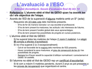 L’avaluació a l’ESO Referència : L’alumne obté el títol de GESO quan ha assolit les cb i els objectius de l’etapa. Acords de l’ED de la superació d’ alguna  matèria amb un S* (acta) Requereix els  2/3 dels vots  dels membres presents. S’ha de fer de manera raonada i un cop escoltat el professorat. S’ha de tenir present la maduresa, les actituds i els interessos de l’alume. S’ha de tenir present l’anàlisi global dels seus aprenentatges. S’ha de tenir present les possibilitats de progrés en cursos posteriors. L’alumne obté el títol de GESO: Si ha superat totes les matèries de l’etapa ( 1 nom=1 matèria ). La  religió  SÍ  compta a efectes d’acreditació . Si no n’ha superat 2 (o 3 excepcionalment) Cal el vot favorable de la  majoria  dels membres de l’ED presents. Haver considerat la seva maduresa, el  grau de consecució de les cb  i les possibilitats de progrés. Sempre  ha d’haver assolit la capacitat d’utilitzar normalment i correctament el català i el castellà. Si l’alumne no obté el títol de GESO rep un  certificat d’escolaritat . Si té com a màxim 5 matèries pendents, durant 2 anys es pot presentar a les  proves de recuperació  que organitzarà el centre. Articulat (Acreditació. Sessió d’avaluació final 4t) Art. 14 