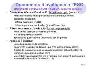 Documents d’avaluació a l’ESO Documents oficials d’avaluació :  format prescriptiu  (annexos) Actes d’avaluació finals per a cada curs (contínua i final). Expedient acadèmic. Historial acadèmic d’ESO. L’informe personal per trasllat (si es dóna el cas). Altres documents d’avaluació :  format no prescriptiu . Actes de les sessions trimestrals (no finals) Full de seguiment acadèmic. Butlletins de qualificacions (informació per als pares). Aspectes a destacar. Custòdia a càrrec de la secretaria. Documents visats per la direcció, que n’és la responsable última. Trasllat de la documentació en cas de tancament del centre (SSTT). Signatures autògrafes (amb el nom) Material d’avaluació guardat  fins a l’inici del curs següent, professorat i alumnat (Reclamacions famílies art. 16). (Documents d’avaluació) Art. 18, 22, 27 i aspectes generals 