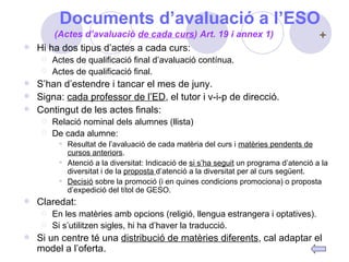 Documents d’avaluació a l’ESO Hi ha dos tipus d’actes a cada curs:  Actes de qualificació final d’avaluació contínua. Actes de qualificació final. S’han d’estendre i tancar el mes de juny. Signa:  cada professor de l’ED , el tutor i v-i-p de direcció. Contingut de les actes finals: Relació nominal dels alumnes (llista) De cada alumne:  Resultat de l’avaluació de cada matèria del curs i  matèries pendents de cursos anteriors . Atenció a la diversitat: Indicació de  si s’ha seguit  un programa d’atenció a la diversitat i de la  proposta  d’atenció a la diversitat per al curs següent. Decisió  sobre la promoció (i en quines condicions promociona) o proposta d’expedició del títol de GESO. Claredat: En les matèries amb opcions (religió, llengua estrangera i optatives). Si s’utilitzen sigles, hi ha d’haver la traducció. Si un centre té una  distribució de matèries diferents , cal adaptar el model a l’oferta. (Actes d’avaluació  de cada curs ) Art. 19 i annex 1) 