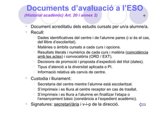 Documents d’avaluació a l’ESO Document acreditatiu dels estudis cursats per un/a alumne/a. Recull: Dades identificatives del centre i de l’alumne pares (i si és el cas, del llibre d’escolaritat). Matèries o àmbits cursats a cada curs i opcions. Resultats literals i numèrics de cada curs i matèria ( coincidència amb les actes ) i convocatòria (ORD / EXT). Decisions de promoció i proposta d’expedició del títol (dates). Tipus d’atenció a la diversitat aplicada o PI. Informació relativa als canvis de centre. Custodia i lliurament:   Secretaria del centre mentre l’alumne està escolaritzat. S’imprimeix i es lliura al centre receptor en cas de trasllat. S’imprimeix i es lliura a l’alumne en finalitzar l’etapa o l’ensenyament bàsic (constància a l’expedient acadèmic). Signatures:  secretari/ària  i v-i-p de la direcció. (Historial acadèmic) Art. 20 i annex 2) 