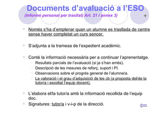 Documents d’avaluació a l’ESO Només s’ha d’emplenar quan un alumne es trasllada de centre sense haver completat un curs sencer. S’adjunta a la tramesa de l’expedient acadèmic. Conté la informació necessària per a continuar l’aprenentatge. Resultats parcials de l’avaluació (si ja s’han emès). Descripció de les mesures de reforç, suport i PI. Observacions sobre el progrés general de l’alumne/a. La valoració i el grau d’adquisició de les cb (a proposta del/de la tutor/a i escoltat l’equip docent). L’elabora el/la tutor/a amb la informació recollida de l’equip doc. Signatures:  tutor/a  i v-i-p de la direcció. (Informe personal per trasllat) Art. 21 i annex 3) 