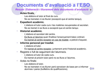 Documents d’avaluació a l’ESO Actes finals : Les elabora el tutor al final de curs. No es trameten ni es lliuren (excepció que el centre tanqui). Expedient acadèmic . L’elabora el tutor cada curs i les matèries recuperades el secretari. No es tramet ni es lliura a excepció que el centre tanqui. Historial acadèmic . L’elabora el secretari del centre. Es lliura a l’alumne  quan finalitza l’ensenyament bàsic ordinari. Es tramet al centre receptor en cas de trasllat , a petició d’aquest. Informe personal per trasllat . L’elabora el tutor. Es  tramet al centre receptor , juntament amb l’historial acadèmic. Registre o full de seguiment de l’alumne/a. L’elabora el tutor de cada curs. Es tramet al pròxim tutor però no es lliura a l’alumne. Actes no finals: Les elabora el tutor. No es trameten ni es lliuren però serveixen de base per a informar alumnes i pares (butlletins de qualificacions). Resum: Elaboració i lliurament dels documents d’avaluació 