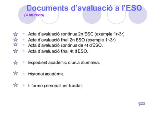 Documents d’avaluació a l’ESO Acta d’avaluació contínua 2n ESO (exemple 1r-3r) Acta d’avaluació final 2n ESO (exemple 1r-3r) Acta d’avaluació contínua de 4t d’ESO. Acta d’avaluació final 4t d’ESO. Expedient acadèmic d’un/a alumne/a. Historial acadèmic. Informe personal per trasllat. (Annexos) 