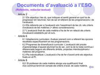 Documents d’avaluació a l’ESO Article 2 2.1 Els objectius i les cb, que indiquen el sentit general en què ha de progressar tot l’alumnat, han de ser el referent de les programacions i de l’avaluació. 2.4 Els referents per a l’avaluació són l’assoliment de les cb i els criteris d’avaluació de les matèries (+ altres consideracions) 2.7 L’avaluació final de cada matèria s’ha de fer en relació als criteris d’avaluació establerts per al curs. Article 6 6.1 Adaptacions curriculars: Avaluar prenent com a referent les opcions recollides específicament en les programacions. 6.2 Programes de diversificació curricular: L’avaluació del procés d’aprenentatge d’aquest alumnat ha de ser, com la de la resta contínua i diferenciada segons els diferents àmbits, projectes interdisciplinaris i matèries del programa. 6.3 Pla individualitzat: L’avaluació s’ha de fer d’acord amb els objectius fixats en el PI. Article 8 8.2: El professor de cada matèria atorga una qualificació final d’av.contínua tenint en compte els criteris d’aval. de cada matèria. (Referents, redactat textual) 