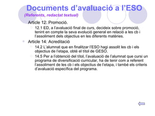 Documents d’avaluació a l’ESO Article 12: Promoció. 12.1 ED, a l’avaluació final de curs, decideix sobre promoció, tenint en compte la seva evolució general en relació a les cb i l’assoliment dels objectius en les diferents matèries. Article 14: Acreditació 14.2 L’alumnat que en finalitzar l’ESO hagi assolit les cb i els objectius de l’etapa, obté el títol de GESO. 14.5 Per a l’obtenció del títol, l’avaluació de l’alumnat que cursi un programa de diversificació curricular, ha de tenir com a referent l’assoliment de les cb i els objectius de l’etapa, i també els criteris d’avaluació específica del programa. (Referents, redactat textual) 