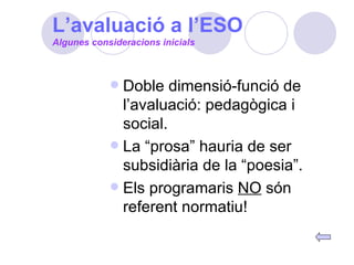 Doble dimensió-funció de l’avaluació: pedagògica i social. La “prosa” hauria de ser subsidiària de la “poesia”. Els programaris  NO  són referent normatiu! Algunes consideracions inicials L’avaluació a l’ESO 