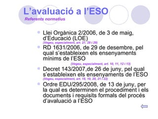 L’avaluació a l’ESO Llei Orgànica 2/2006, de 3 de maig, d’Educació (LOE)   (Vegeu, especialment, art. 27, 28 i 29) RD 1631/2006, de 29 de desembre, pel qual s’estableixen els ensenyaments mínims de l’ESO   (Vegeu, especialment, art. 10, 11, 12 i 13) Decret 143/2007,de 26 de juny, pel qual s’estableixen els ensenyaments de l’ESO   (Vegeu, especialment, art. 18, 19, 20, 21 i 22) Ordre EDU/295/2008, de 13 de juny, per la qual es determinen el procediment i els documents i requisits formals del procés d’avaluació a l’ESO Referents normatius 