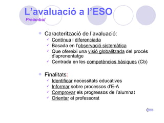 L’avaluació a l’ESO Caracterització de l’avaluació: Contínua  i  diferenciada Basada en l’ observació sistemàtica Que ofereixi una  visió globalitzada  del procés d’aprenentatge Centrada en les  competències bàsiques  (Cb) Finalitats : Identificar  necessitats educatives Informar  sobre processos d’E-A Comprovar  els progressos de l’alumnat Orientar  el professorat Preàmbul 