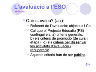 L’avaluació a l’ESO Què s’avalua? ( art.2 ): Referent de l’avaluació: objectius i Cb Cal que el Projecte Educatiu (PE) contingui els:  a)   criteris generals ,  b)  els  criteris de promoció  (de curs i etapa) i  c)  els  criteris per dissenyar les activitats d’avaluació i recuperació . Aquests criteris han de ser  públics . Articulat 