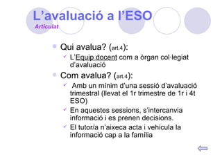 L’avaluació a l’ESO Qui avalua? ( art.4 ): L’ Equip docent  com a òrgan col·legiat d’avaluació Com avalua? ( art.4 ): Amb un mínim d’una sessió d’avaluació trimestral (llevat el 1r trimestre de 1r i 4t ESO) En aquestes sessions, s’intercanvia informació i es prenen decisions. El tutor/a n’aixeca acta i vehicula la informació cap a la família Articulat 