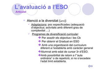 L’avaluació a l’ESO Atenció a la diversitat ( art.6 ): Adaptacions : poc especificades (adequació d’objectius; activitats amb diferent grau de complexitat …) Programes de diversificació curricular : Per assolir els objectius i les Cb Per obtenir el Graduat en ESO Amb una organització del curriculum diferent a l’establerta amb caràcter general Alumnat amb edat de cursar 3r d’ESO. Amb possibilitat de retorn a l’”aula ordinària” o de repetició, si no s’excedeix l’edat límit establerta. Articulat 