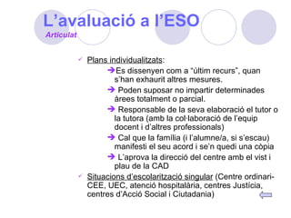 L’avaluació a l’ESO Plans individualitzats : Es dissenyen com a “últim recurs”, quan s’han exhaurit altres mesures. Poden suposar no impartir determinades àrees totalment o parcial. Responsable de la seva elaboració el tutor o la tutora (amb la col·laboració de l’equip docent i d’altres professionals) Cal que la família (i l’alumne/a, si s’escau) manifesti el seu acord i se’n quedi una còpia L’aprova la direcció del centre amb el vist i plau de la CAD Situacions d’escolarització singular  (Centre ordinari-CEE, UEC, atenció hospitalària, centres Justícia, centres d’Acció Social i Ciutadania)  Articulat 
