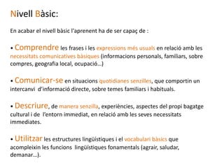 Nivell Bàsic:
En acabar el nivell bàsic l'aprenent ha de ser capaç de :

• Comprendre les frases i les expressions més usuals en relació amb les
necessitats comunicatives bàsiques (informacions personals, familiars, sobre
compres, geografia local, ocupació…)

• Comunicar-se en situacions quotidianes senzilles, que comportin un
intercanvi d’informació directe, sobre temes familiars i habituals.

• Descriure, de manera senzilla, experiències, aspectes del propi bagatge
cultural i de l’entorn immediat, en relació amb les seves necessitats
immediates.

• Utilitzar les estructures lingüístiques i el vocabulari bàsics que
acompleixin les funcions lingüístiques fonamentals (agrair, saludar,
demanar…).
 