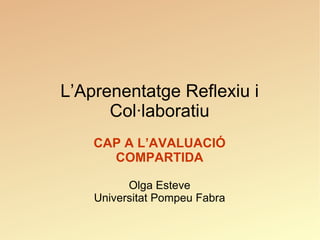 L’Aprenentatge Reflexiu i Col·laboratiu CAP A L’AVALUACIÓ COMPARTIDA Olga Esteve Universitat Pompeu Fabra 