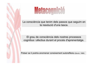 La consciència que tenim dels passos que seguim en
               la resolució d'una tasca.



    El grau de consciència dels nostres processos
  cognitius i afectius durant el procés d'aprenentatge.



Potser se li podria anomenar coneixement autoreflexiu (Burón, 1996)
 