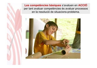 Les competències bàsiques s’avaluen en ACCIÓ
per tant avaluar competències és avaluar processos
       en la resolució de situacions-problema.
 