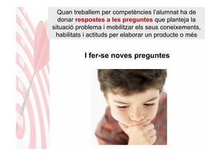 Quan treballem per competències l’alumnat ha de
  donar respostes a les preguntes que planteja la
situació problema i mobilitzar els seus coneixements,
 habilitats i actituds per elaborar un producte o més


           I fer-se noves preguntes
 