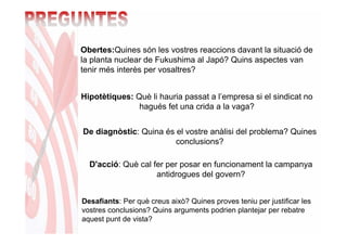 Obertes:Quines són les vostres reaccions davant la situació de
la planta nuclear de Fukushima al Japó? Quins aspectes van
tenir més interès per vosaltres?


Hipotètiques: Què li hauria passat a l’empresa si el sindicat no
               hagués fet una crida a la vaga?


De diagnòstic: Quina és el vostre anàlisi del problema? Quines
                        conclusions?

  D'acció: Què cal fer per posar en funcionament la campanya
                    antidrogues del govern?


Desafiants: Per què creus això? Quines proves teniu per justificar les
vostres conclusions? Quins arguments podrien plantejar per rebatre
aquest punt de vista?
 