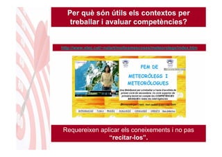 Per què són útils els contextos per
   treballar i avaluar competències?


http://www.xtec.cat/~nalart/moltesmescoses/meteorolegs/index.htm




Requereixen aplicar els coneixements i no pas
               “recitar-los”.
 
