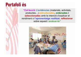 “Col·lecció d’evidències (materials, activitats,
    productes…) estructurades, ordenades i
   seleccionades amb la intenció d’explicar el
rendiment o l’aprenentatge realitzat, reflexionar
            sobre aquest i avaluar-lo”
 