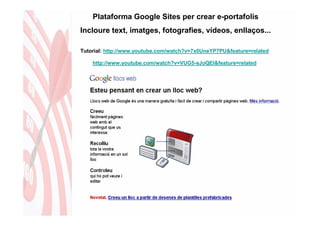 Plataforma Google Sites per crear e-portafolis
Incloure text, imatges, fotografies, vídeos, enllaços...

Tutorial: http://www.youtube.com/watch?v=7x0UneYP7PU&feature=related

    http://www.youtube.com/watch?v=VUG5-sJoQEI&feature=related
 