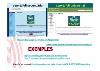 e-portafoli secundària                           e-portafoli universitat




    https://sites.google.com/site/portafoliplantilla/

                                      https://sites.google.com/site/eportafoliuniversitat/




           https://sites.google.com/site/portafolidetutoria/
           https://sites.google.com/site/xavitutoria/les-eines

Com fer un portafoli http://www.xtec.cat/~nalart/coleccio/WQ_PORTFOLIO/index.htm
 
