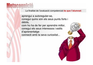 La finalitat de l’avaluació competencial és que l’alumnat:

aprengui a autoregular-se,
conegui quins són els seus punts forts i
dèbils,
com ho ha de fer per aprendre millor,
conegui els seus interessos i estils
d’aprenentatge
connecti amb la seva curiositat...
 