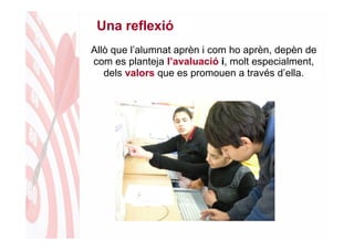 Una reflexió
Allò que l’alumnat aprèn i com ho aprèn, depèn de
com es planteja l’avaluació i, molt especialment,
   dels valors que es promouen a través d’ella.
 