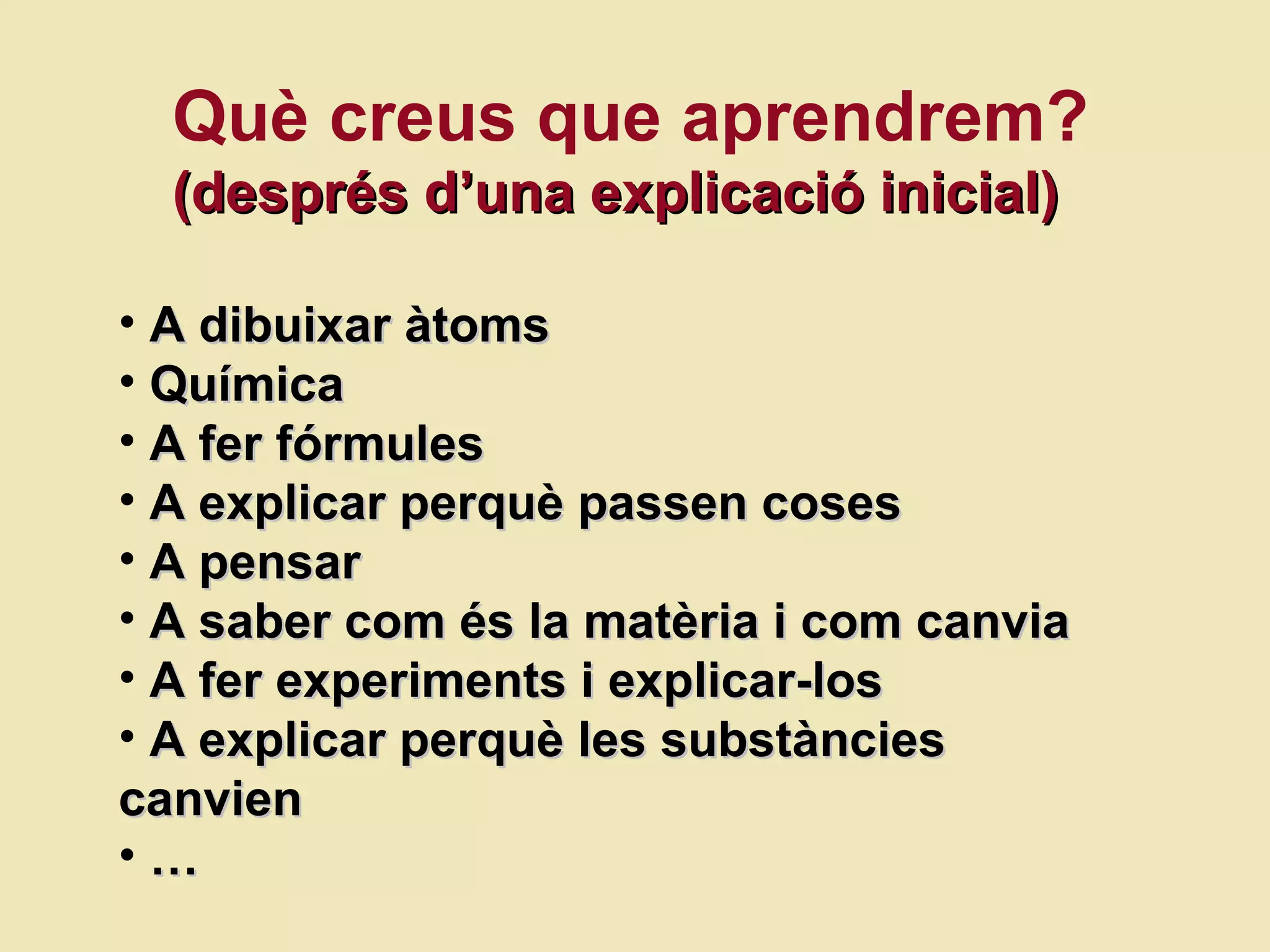 Què creus que aprendrem? (despr és d’una explicació inicial) A dibuixar àtoms Química A fer fórmules A explicar perquè passen coses A pensar A saber com  és la matèria i com canvia A fer experiments i explicar-los A explicar perquè les substàncies canvien …  