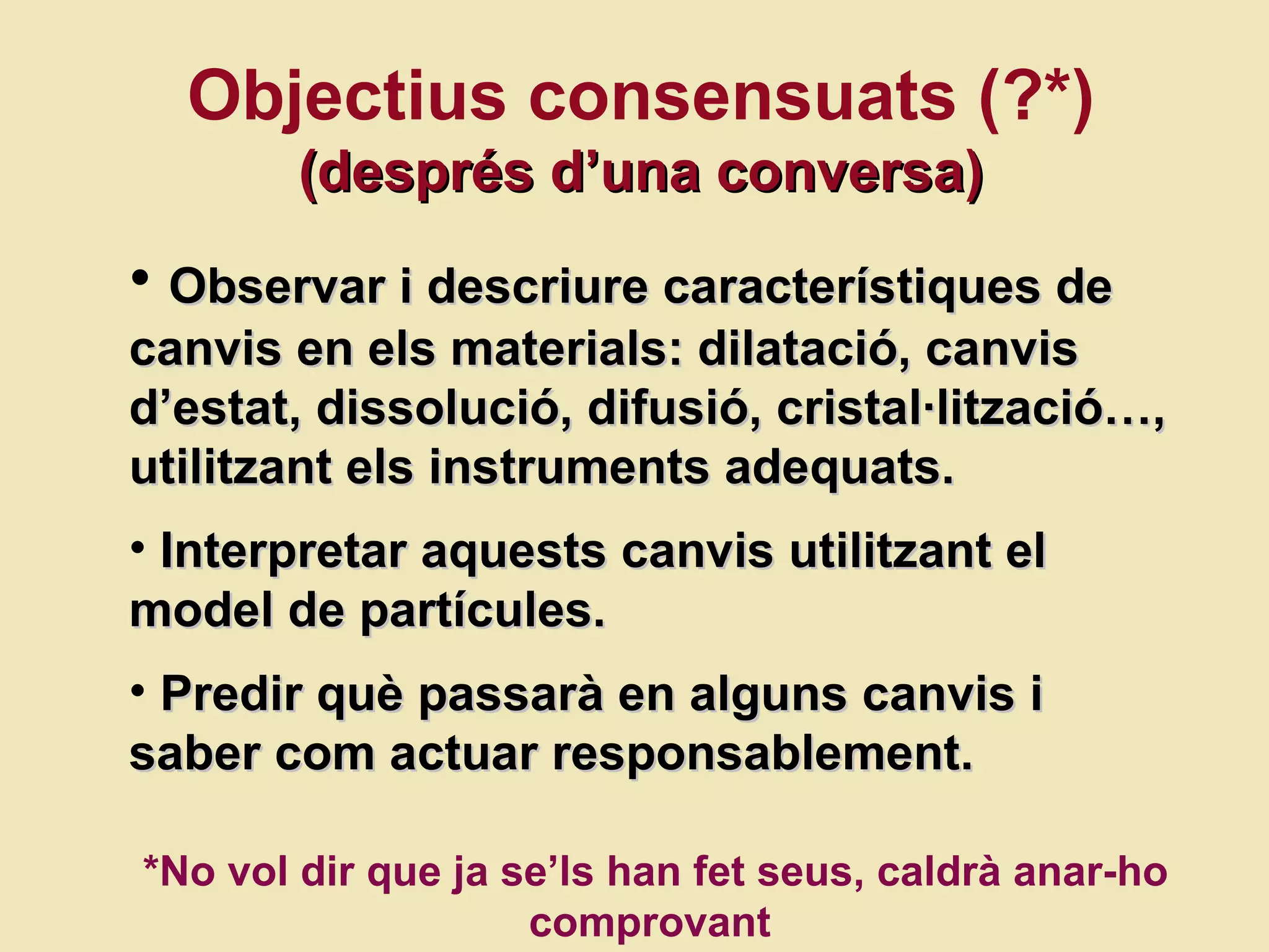Objectius consensuats (?*) (despr és d’una conversa) Observar i descriure caracter ístiques de  canvis en els materials:  dilatació,  canvis d’estat, dissoluci ó, difusió, cristal·lització …, utilitzant els instruments adequats.  Interpretar aquests canvis utilitzant el model de partícules. Predir qu è passarà en alguns canvis i saber com actuar responsablement. *No vol dir que ja se’ls han fet seus, caldrà anar-ho comprovant  