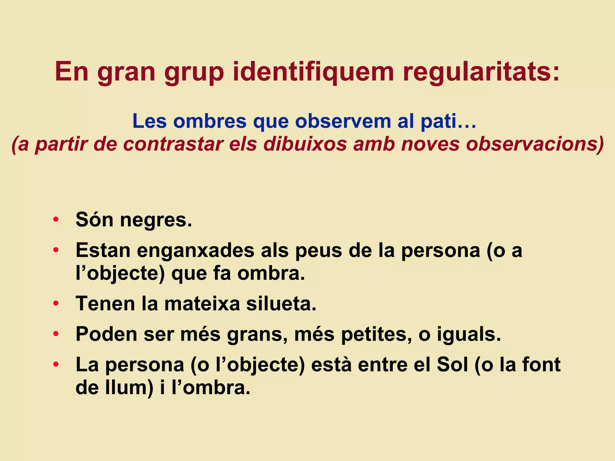 En gran grup identifiquem regularitats:   Les ombres que observem al pati…   (a partir de contrastar els dibuixos amb noves observacions) Són negres. Estan enganxades als peus de la persona (o a l’objecte) que fa ombra. Tenen la mateixa silueta. Poden ser més grans, més petites, o iguals. La persona (o l’objecte) està entre el Sol (o la font de llum) i l’ombra.  
