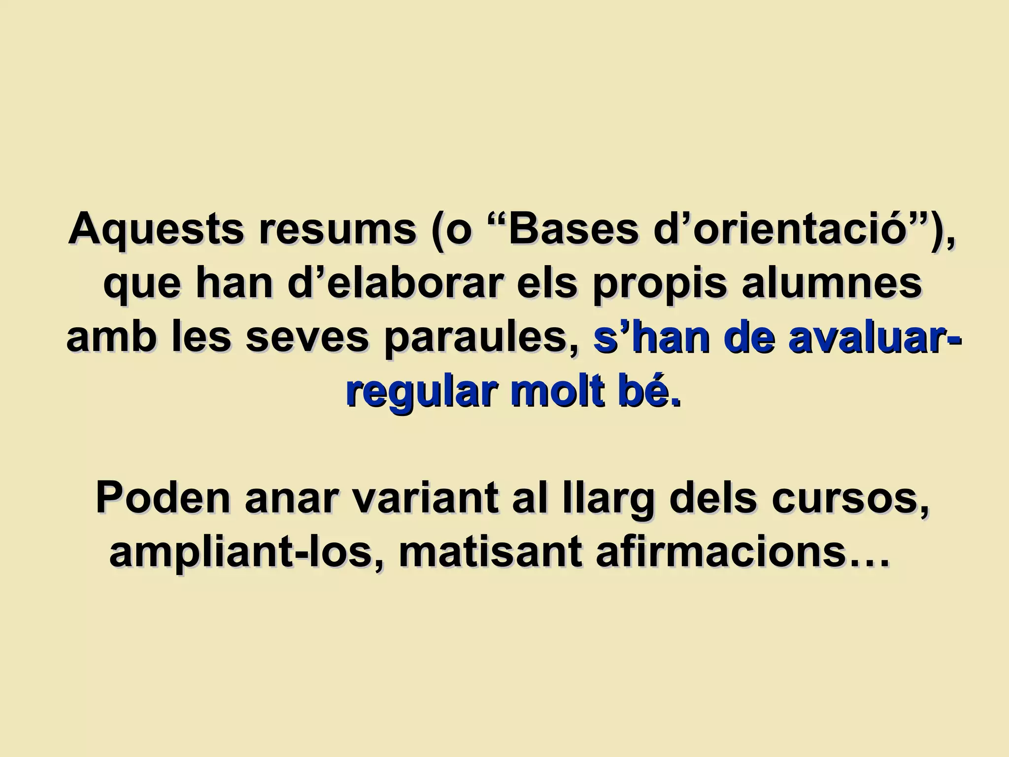 Aquests resums (o “Bases d’orientació”), que han d’elaborar els propis alumnes amb les seves paraules,   s’han de avaluar-regular molt bé. Poden anar variant al llarg dels cursos, ampliant-los, matisant afirmacions…  