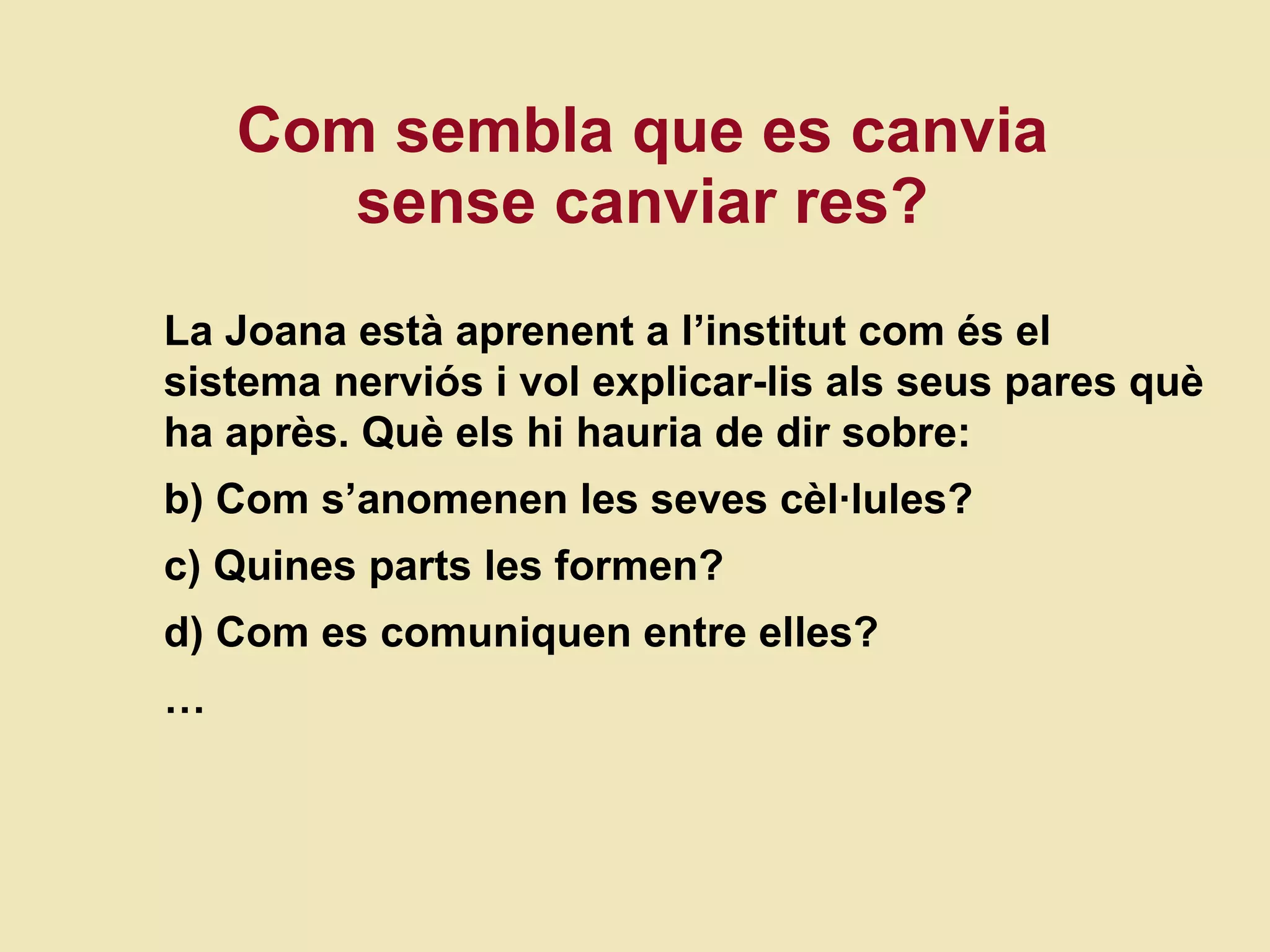 Com sembla que es canvia sense canviar res? La Joana  està aprenent a l’institut com és el sistema nerviós i vol explicar-lis als seus pares què ha après. Què els hi hauria de dir sobre: Com s’anomenen les seves cèl·lules? Quines parts les formen? Com es comuniquen entre elles? … 