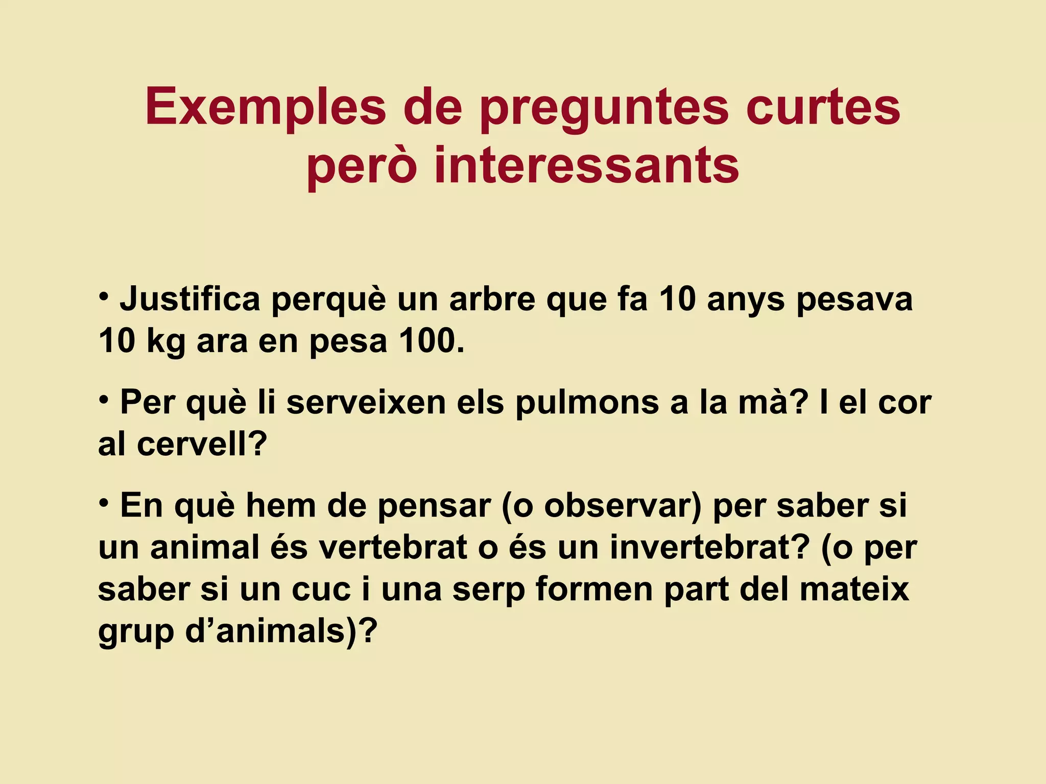 Exemples de preguntes curtes per ò interessants Justifica perquè un arbre que fa 10 anys pesava 10 kg ara en pesa 100. Per què li serveixen els pulmons a la mà? I el cor al cervell? En qu è hem de pensar (o observar) per saber si un animal és vertebrat o és un invertebrat? (o per saber si un cuc i una serp formen part del mateix grup d’animals)? 