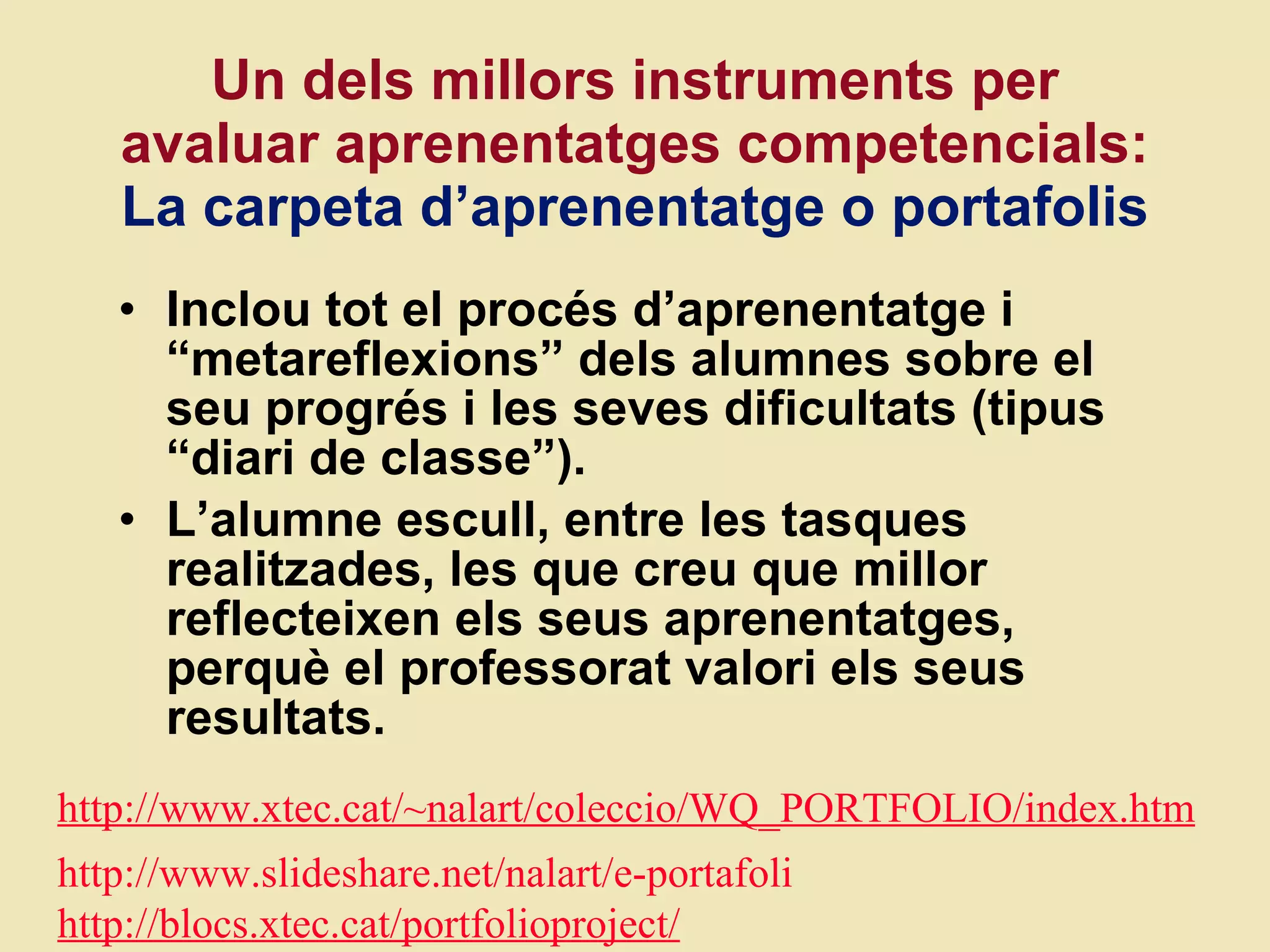 Un dels millors instruments per avaluar aprenentatges competencials:  La carpeta d ’aprenentatge o portafolis Inclou tot el proc és  d ’aprenentatge i “metareflexions” dels alumnes sobre el seu progrés i les seves dificultats (tipus “diari de classe”).  L ’alumne escull, entre les tasques realitzades, les que creu que millor reflecteixen els seus aprenentatges, perquè el professorat valori els seus resultats.  http://www.xtec.cat/~nalart/coleccio/WQ_PORTFOLIO/index.htm http://www.slideshare.net/nalart/e-portafoli http://blocs.xtec.cat/portfolioproject/ 