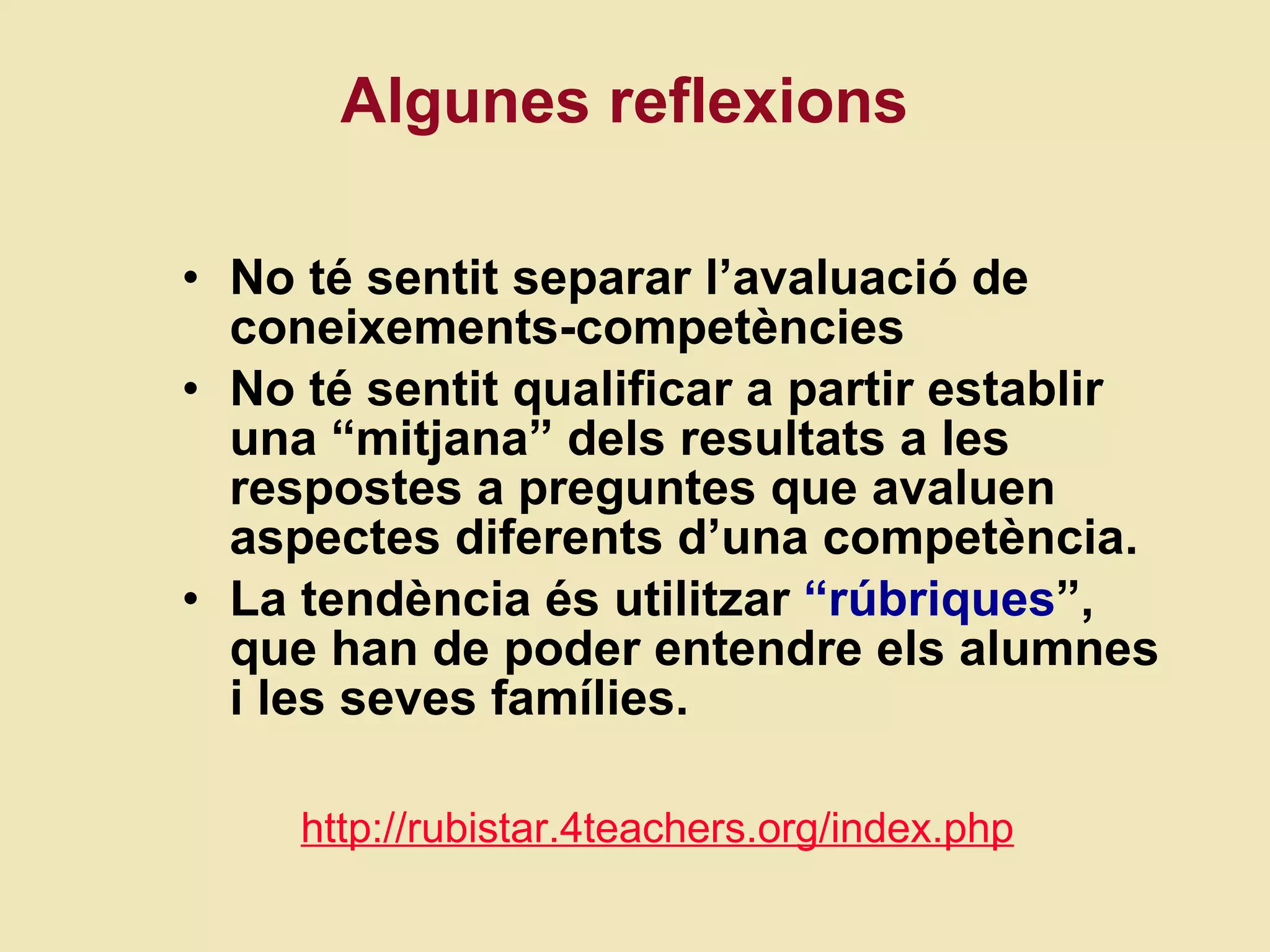 Algunes reflexions No té sentit separar l’avaluació de coneixements-competències No té sentit qualificar a partir establir una “mitjana” dels resultats a les respostes a preguntes que avaluen aspectes diferents d’una competència.  La tendència és utilitzar  “rúbriques ”, que han de poder entendre els alumnes i les seves famílies.  http://rubistar.4teachers.org/index.php 