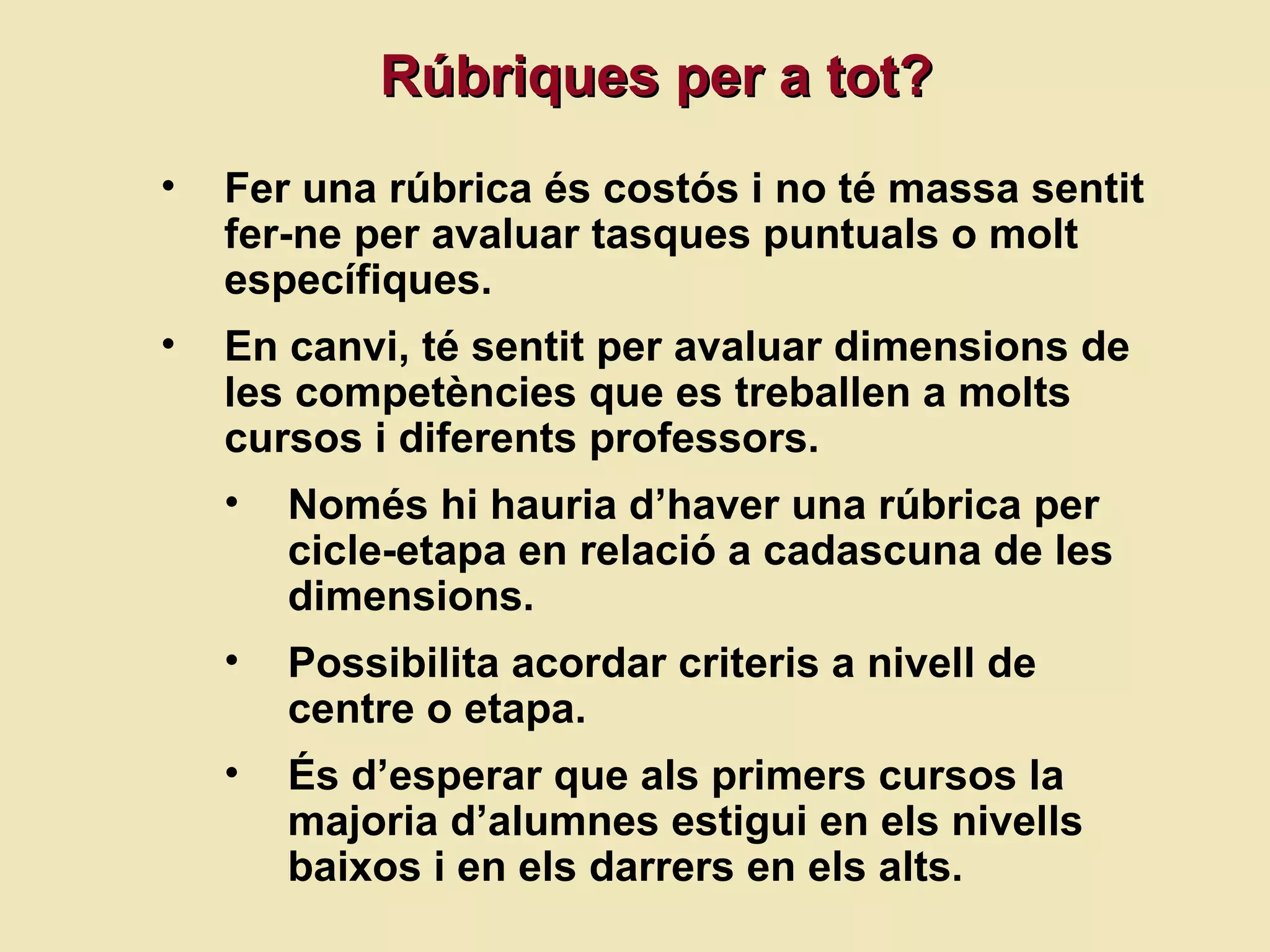 R úbriques per a tot? Fer una rúbrica és costós i no té massa sentit fer-ne per avaluar tasques puntuals o molt específiques. En canvi, té sentit per avaluar dimensions de les competències que es treballen a molts cursos i diferents professors.  Només hi hauria d’haver una rúbrica per cicle-etapa en relació a cadascuna de les dimensions. Possibilita acordar criteris a nivell de centre o etapa. És d’esperar que als primers cursos la majoria d’alumnes estigui en els nivells baixos i en els darrers en els alts. 
