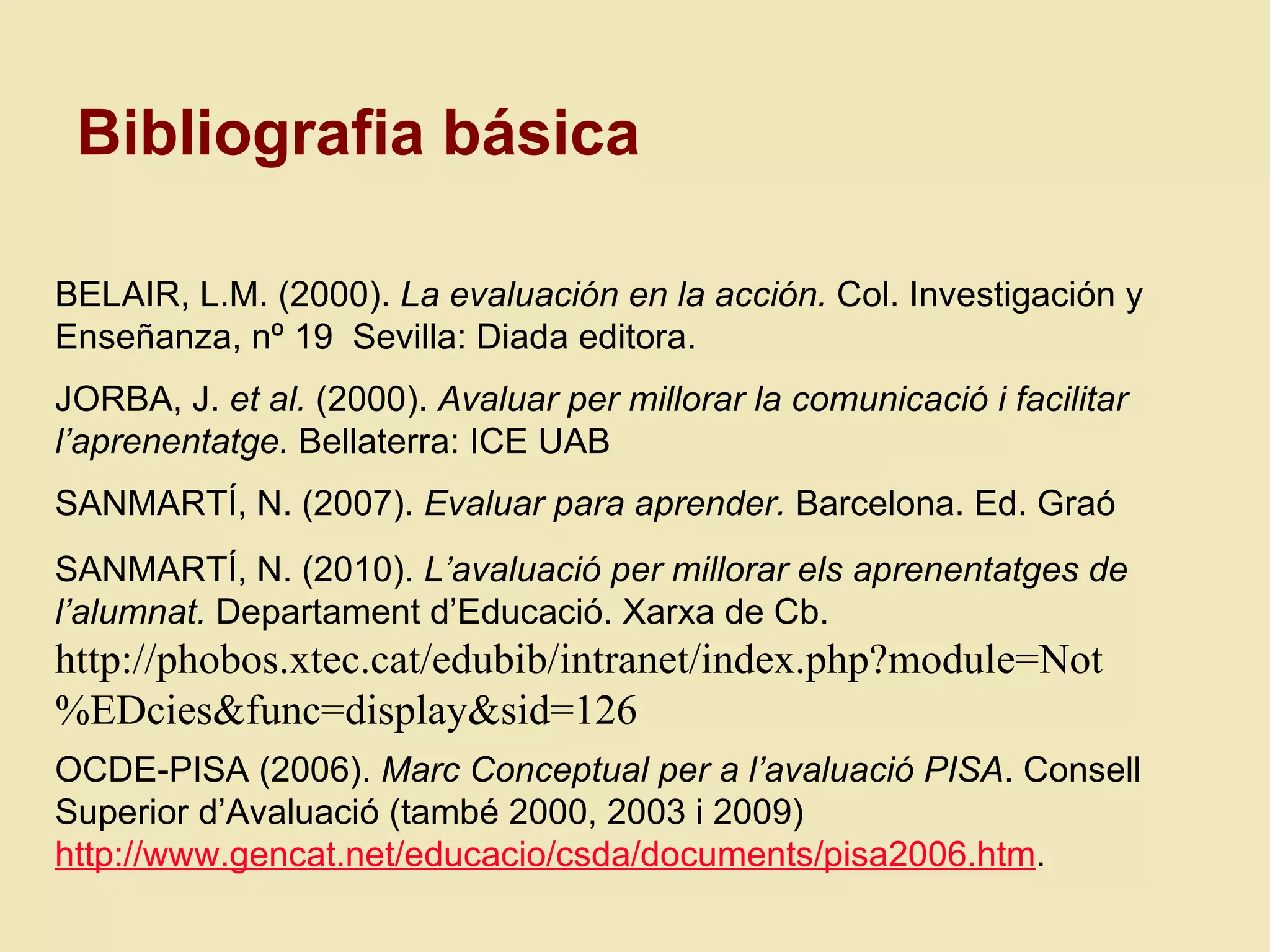 BELAIR, L.M. (2000).  La evaluación en la acción.  Col. Investigación y Enseñanza, nº 19  Sevilla: Diada editora. JORBA, J.  et al.  (2000).  Avaluar per millorar la comunicaci ó i facilitar l’aprenentatge.  Bellaterra: ICE UAB SANMART Í, N. (2007).  Evaluar para aprender.  Barcelona. Ed. Graó SANMART Í, N. (2010).  L’avaluació per millorar els aprenentatges de l’alumnat.  Departament d’Educaci ó. Xarxa de Cb.  http://phobos.xtec.cat/edubib/intranet/index.php?module=Not%EDcies&func=display&sid=126 OCDE-PISA (2006).  Marc Conceptual per a l’avaluació PISA . Consell Superior d’Avaluació (tamb é 2000, 2003 i 2009)   http://www.gencat.net/educacio/csda/documents/pisa2006.htm .  Bibliografia b ásica 