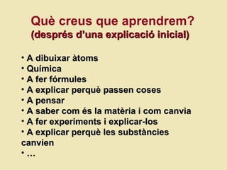 Què creus que aprendrem? (despr és d’una explicació inicial) A dibuixar àtoms Química A fer fórmules A explicar perquè passen coses A pensar A saber com  és la matèria i com canvia A fer experiments i explicar-los A explicar perquè les substàncies canvien …  