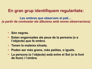 En gran grup identifiquem regularitats:   Les ombres que observem al pati…   (a partir de contrastar els dibuixos amb noves observacions) Són negres. Estan enganxades als peus de la persona (o a l’objecte) que fa ombra. Tenen la mateixa silueta. Poden ser més grans, més petites, o iguals. La persona (o l’objecte) està entre el Sol (o la font de llum) i l’ombra.  