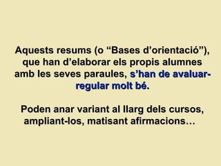 Aquests resums (o “Bases d’orientació”), que han d’elaborar els propis alumnes amb les seves paraules,   s’han de avaluar-regular molt bé. Poden anar variant al llarg dels cursos, ampliant-los, matisant afirmacions…  