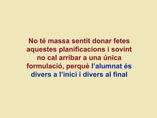 No té massa sentit donar fetes aquestes planificacions i sovint no cal arribar a una  única formulació,  perquè  l’alumnat és divers a l’inici i divers al final 