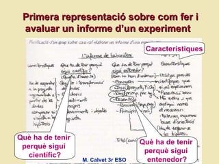 Primera representaci ó sobre com fer i avaluar un informe d’un experiment  Què ha de tenir  perquè sigui  científic? Què ha de tenir  perquè sigui  entenedor? Característiques M. Calvet 3r ESO 