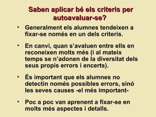 Saben aplicar b é els criteris per autoavaluar-se?  Generalment els alumnes tendeixen a fixar-se només en un dels criteris. En canvi, quan s’avaluen entre ells en reconeixen molts més (i al mateix temps se n’adonen de la diversitat dels seus propis errors i encerts). És important que els alumnes no detectin només possibles errors, sinó les seves causes -el més important-  Poc a poc van aprenent a fixar-se en molts més aspectes i detalls.  