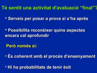 T é sentit u na activitat d'avaluació “final”? Serveix per posar a prova si s’ha après Possibilita reconèixer quins aspectes encara cal aprofundir Però només si: És coherent amb el procés d’ensenyament Hi ha probabilitats de tenir èxit   
